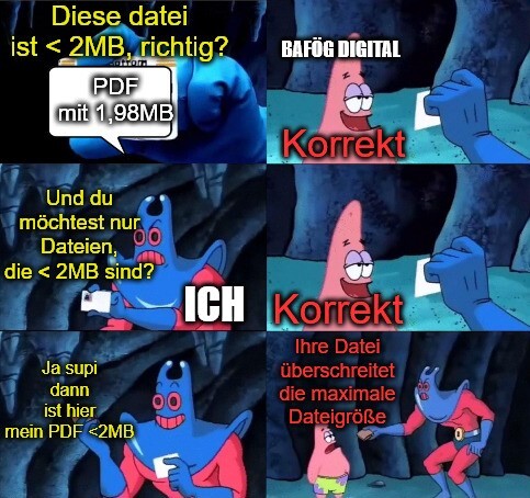 Comicstrip aus Spongebob mit dem Mantarochen und Patrick. Patrick nimmt hier die Rolle von Bafög Digital ein und das lyrische ich die Rolle des Mantarochen. Der Mantarochen hält Patrick eine Datei hin, die kleiner als 2 MB ist und fragt Patrick, ob diese kleiner als zwei MB ist. Patrick antwortet "Korrekt". Daraufhin fragt der Mantarochen: "Und du möchtest nur Dateien, die kleiner als zwei MB sind?". Patrick antwortet "Korrekt". Mantarochen: "Ja supi dann ist hier mein PDF kleiner als 2 MB". Patrick: "Ihre Datei überschreitet die maximale Dateigröße".