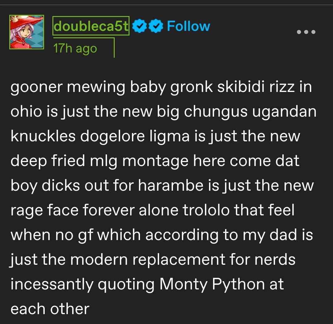 gooner mewing baby gronk skibidi rizz in ohio is just the new big chungus ugandan knuckles dogelore ligma is just the new deep fried mlg montage here come dat boy dicks out for harambe is just the new rage face forever alone trololo that feel when no gf which according to my dad is just the modern replacement for nerds incessantly quoting Monty Python at each other