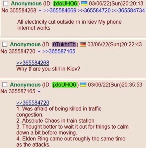 Post from March 6th, 2022. Ukrainian Anon: All electricity cut outside rn in kiev my phone internet works. German Anon: Why tf are you still in kiev? Ukrainian anon: 1. Was afraid of being killed in traffic congestion. 2. Absolute chaos in train station. 3. Thought better to wait it out for things to calm down a bit before moving. 4. Elden ring came out roughly the same time as the attacks.