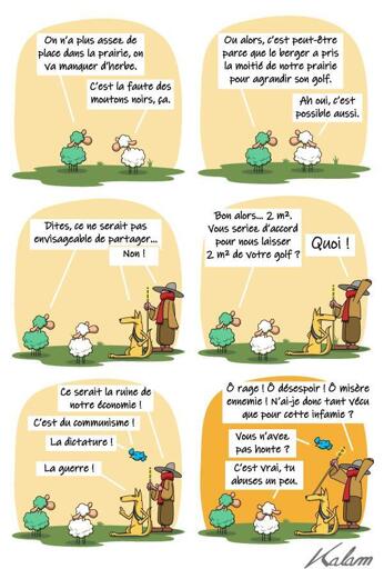 On a plus assez de place dans la prairie, on va manquer d'herbe C'est la faute du mouton noir ça !  Ou alors c'est peut-être parce que le berger a pris la moitié de notre prairie pour agrandir son golf. Ah oui, c'est possible aussi.  Dites, ça serait pas envisageable de partager... Non !  Bon alors. 2 m2, vous seriez ok pour nous laisser 2m2 de votre golf ? Quoi ! Mais c'est la ruine de notre économie ! C'est du communisme ! De la dictature ! La guerre !  Ô rage ! Ô désespoir ! Ô misère ennemie ! N'ai-je donc tant vécu que pour cette infamie ?   Vous n'avez pas honte ? C'est vrai. tu abuse un peu.