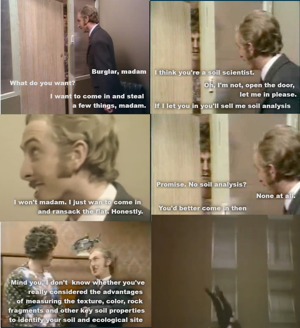 A monty python meme, in which a man pretends to be a burglar so he can sell something to a woman.  Panel 1:  - Burglar, madam - What do you want? - I want to come in an steal a few things, madam Panel 2:  - I think you're a soil scientist - Oh, I'm not, open the door, let me in please - If I let you in you'll sell me soil analysis Panel 3: - I wont madam, I just want to come in and ransack the flat. Honestly. Panel 4: - Promise. No soil analysis? - none at all. - you'd better come in then Panel 5: - Mind you, I dknot know whether you've really considered the advantages of measuring the texture, color, rock frgments and other key soil properties to identify your soil and ecological site Panel 6: Man is falling from a building