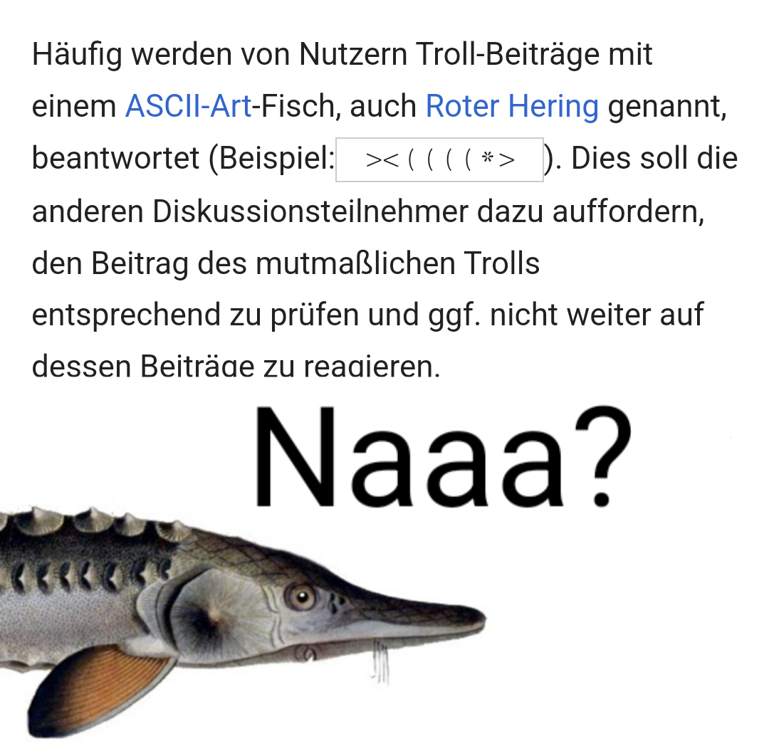 Text aus Wikipedia:
"Häufig werden von Nutzern Troll-Beiträge mit einem ASCII-Art-Fisch, auch Roter Hering genannt, beantwortet (Beispiel: ><((((*> ). Dies soll die anderen Diskussionsteilnehmer dazu auffordern, den Beitrag des mutmaßlichen Trolls entsprechend zu prüfen und ggf. nicht weiter auf dessen Beiträge zu reagieren."

Darunter ein Bild von einem Stör, welcher mit "Naaa?" den Text kommentiert