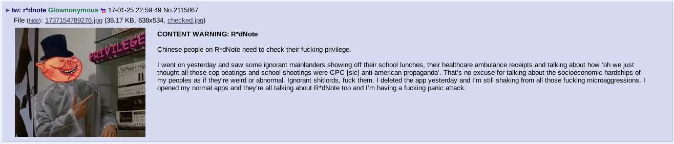 A /leftypol/ post about rednote: "CONTENT WARNING: R*dNote. Chinese people on R*dNote need to check their fucking privilege.  I went on yesterday and saw some ignorant mainlanders showing off their school lunches, their healthcare ambulance receipts and talking about how 'oh we just thought all those cop beatings and school shootings were CPC [sic] anti-american propaganda'. That's no excuse for talking about the socioeconomic hardships of my peoples as if they're weird or abnormal. Ignorant shitlords, fuck them. I deleted the app yesterday and I'm still shaking from all those fucking microaggressions. I opened my normal apps and they're all talking about R*dNote too and I'm having a fucking panic attack."