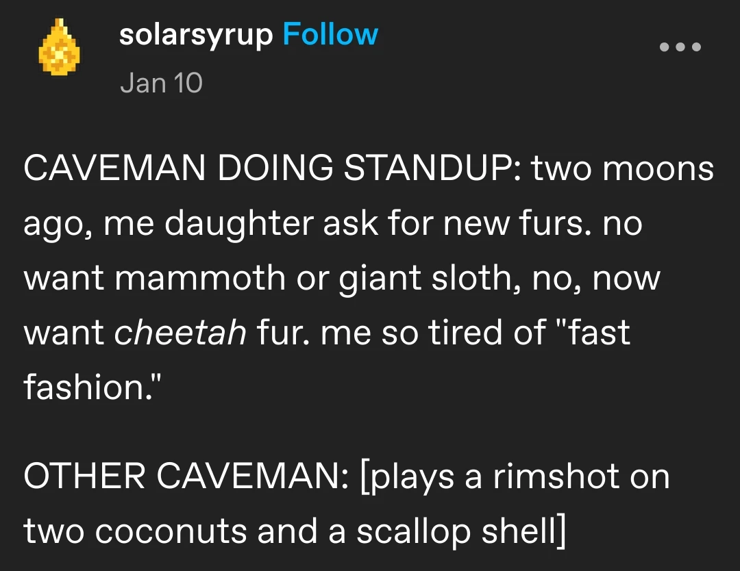 solarsyrup posted:  
CAVEMAN DOING STANDUP: two moons ago, me daughter ask for new furs. no want mammoth or giant sloth, no, now want cheetah fur. me so tired of "fast fashion."

OTHER CAVEMAN: [plays a rimshot on two coconuts and a scallop shell]
