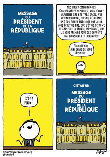 BD. Allocution du président de la république. Macron dit : mes chers compatriotes, ces dernières semaines, vous n'avez vraiment pas été très sages. Vos revendications certes légitimes ont pu laisser entendre que je ne vous écoutais pas, que j'étais distant, déconnecté du monde, méprisant, que je vous prenais pour des enfantd irresponsables et geignards. Aujourd'hui j'ai envie de vous répondre... (il lève les épaules en souriant) ... c'pas faux ! C'était un message du président de la république 