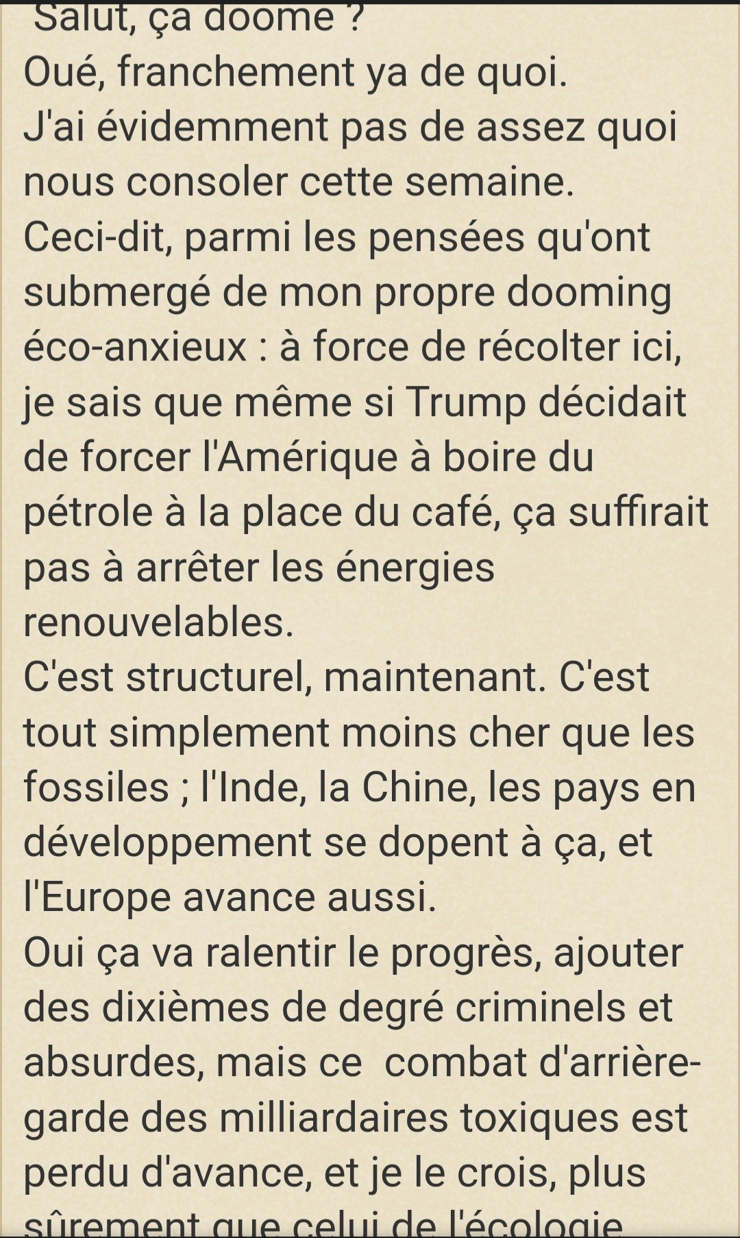 Salut, ça doome ?
Oué, franchement ya de quoi.
J'ai évidemment pas de assez quoi nous consoler cette semaine.
Ceci-dit, parmi les pensées qu'ont submergé de mon propre dooming éco-anxieux : à force de récolter ici, je sais que même si Trump décidait de forcer l'Amérique à boire du pétrole à la place du café, ça suffirait pas à arrêter les énergies renouvelables.
C'est structurel, maintenant. C'est tout simplement moins cher que les fossiles ; l'Inde, la Chine, les pays en développement se dopent à ça, et l'Europe avance aussi.
Oui ça va ralentir le progrès, ajouter des dixièmes de degré criminels et absurdes, mais ce  combat d'arrière-garde des milliardaires toxiques est perdu d'avance, et je le crois, plus sûrement que celui de l'écologie.